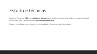 Estudo e técnicas
No início dos anos 1920, os estudos de dança (dança prática, teoria crítica, análise musical e história)
começaram a ser considerados uma disciplina acadêmica.
Dança e tecnologia: novos meios de comunicação e o desempenho de tecnologias.
 