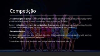 Competição
Uma competição de dança é um evento organizado em que os concorrentes executam danças perante
um juiz ou juízes visando prêmios e, em alguns casos, prêmios em dinheiro.
Existem vários tipos principais de competições de dança, que se distinguem principalmente pelo estilo
ou estilos de dança executados. Os principais tipos de competições de dança incluem:
•Dança competitiva
Dança competitiva, em que uma variedade de estilos de danças teatrais, como, dança afro, balé, jazz, hip-
hop, dança lírica e sapateado, são permitidos.
Competições abertas, que permitem uma grande variedade de estilos de dança.
 