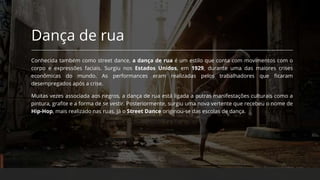 Dança de rua
Conhecida também como street dance, a dança de rua é um estilo que conta com movimentos com o
corpo e expressões faciais. Surgiu nos Estados Unidos, em 1929, durante uma das maiores crises
econômicas do mundo. As performances eram realizadas pelos trabalhadores que ficaram
desempregados após a crise.
Muitas vezes associada aos negros, a dança de rua está ligada a outras manifestações culturais como a
pintura, grafite e a forma de se vestir. Posteriormente, surgiu uma nova vertente que recebeu o nome de
Hip-Hop, mais realizado nas ruas. Já o Street Dance originou-se das escolas de dança.
 