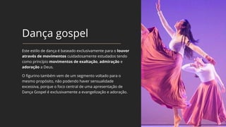Dança gospel
Este estilo de dança é baseado exclusivamente para o louvor
através de movimentos cuidadosamente estudados tendo
como princípio movimentos de exaltação, admiração e
adoração a Deus.
O figurino também vem de um segmento voltado para o
mesmo propósito, não podendo haver sensualidade
excessiva, porque o foco central de uma apresentação de
Dança Gospel é exclusivamente a evangelização e adoração.
 