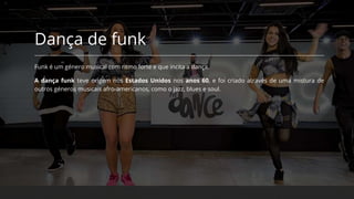 Dança de funk
Funk é um género musical com ritmo forte e que incita a dança.
A dança funk teve origem nos Estados Unidos nos anos 60, e foi criado através de uma mistura de
outros géneros musicais afro-americanos, como o jazz, blues e soul.
 