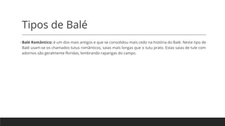 Tipos de Balé
•Balé Romântico: é um dos mais antigos e que se consolidou mais cedo na história do Balé. Neste tipo de
Balé usam-se os chamados tutus românticos, saias mais longas que o tutu prato. Estas saias de tule com
adornos são geralmente floridas, lembrando raparigas do campo.
 