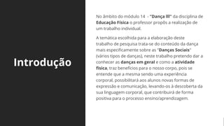 Introdução
No âmbito do módulo 14 - "Dança lll" da disciplina de
Educação Física o professor propôs a realização de
um trabalho individual.
A temática escolhida para a elaboração deste
trabalho de pesquisa trata-se do conteúdo da dança
mais especificamente sobre as "Danças Sociais"
(vários tipos de danças), neste trabalho pretendo dar a
conhecer as danças em geral e como a atividade
física, traz benefícios para o nosso corpo, pois se
entende que a mesma sendo uma experiência
corporal, possibilitará aos alunos novas formas de
expressão e comunicação, levando-os à descoberta da
sua linguagem corporal, que contribuirá de forma
positiva para o processo ensino/aprendizagem.
 