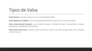 Tipos de Valsa
•Valsa Vienesa: a pioneira, dança-se a um ritmo bastante rápido;
•Valsa Moderna ou Inglesa: uma derivação da Valsa Vienesa, dança-se a um ritmo mais lento;
•Valsa Internacional Standard: o par mantém sempre a “posição fechada”, normalmente é apenas
dançada em competições internacionais;
•Valsa Estilo Americano: incorpora vários movimentos onde o par deixa praticamente de ter contacto
um com o outro.
 