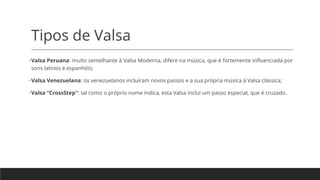 Tipos de Valsa
•Valsa Peruana: muito semelhante à Valsa Moderna, difere na música, que é fortemente influenciada por
sons latinos e espanhóis;
•Valsa Venezuelana: os venezuelanos incluíram novos passos e a sua própria música à Valsa clássica;
•Valsa “CrossStep”: tal como o próprio nome indica, esta Valsa inclui um passo especial, que é cruzado.
 