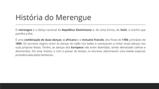 História do Merengue
O merengue é a dança nacional da República Dominicana e, de certa forma, do Haiti, o vizinho que
partilha a ilha.
É uma combinação de duas danças: o africano e o minueto francês, dos finais de 1700, princípios de
1800. Os escravos negros viram as danças de salão nos bailes e começaram a imitar essas danças nas
suas próprias festas. Porém, as danças dos Europeus não eram divertidas, sendo demasiado calmas e
aborrecidas. Por esse motivo, e com o passar do tempo, os escravos adicionaram uma batida especial,
providenciada pelos tambores.
 