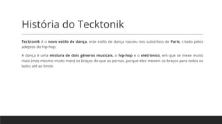 História do Tecktonik
Tecktonik é o novo estilo de dança, este estilo de dança nasceu nos subúrbios de Paris, criado pelos
adeptos do hip-hop.
A dança é uma mistura de dois géneros musicais, o hip-hop e o eletrónico, em que se mexe muito
mais (mas mesmo muito mais) os braços do que as pernas, porque eles mexem os braços para todos os
lados até ao limite.
 