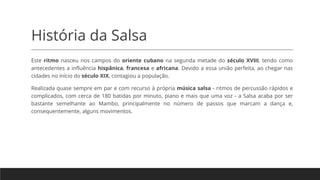 História da Salsa
Este ritmo nasceu nos campos do oriente cubano na segunda metade do século XVIII, tendo como
antecedentes a influência hispânica, francesa e africana. Devido a essa união perfeita, ao chegar nas
cidades no início do século XIX, contagiou a população.
Realizada quase sempre em par e com recurso à própria música salsa - ritmos de percussão rápidos e
complicados, com cerca de 180 batidas por minuto, piano e mais que uma voz - a Salsa acaba por ser
bastante semelhante ao Mambo, principalmente no número de passos que marcam a dança e,
consequentemente, alguns movimentos.
 