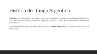 História do Tango Argentino
O tango é um tipo musical e uma dança a par. A coreografia é complexa e as habilidades dos bailarinos
são celebradas pelos seus admiradores. Segundo Discípulo, "o tango é um pensamento triste que se
pode dançar".
A sua origem encontra-se na área de Rio da Prata, na América do Sul, nas cidade de Buenos Aires e
Montevidéu.
 