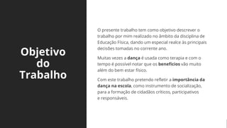 Objetivo
do
Trabalho
O presente trabalho tem como objetivo descrever o
trabalho por mim realizado no âmbito da disciplina de
Educação Física, dando um especial realce às principais
decisões tomadas no corrente ano.
Muitas vezes a dança é usada como terapia e com o
tempo é possível notar que os benefícios vão muito
além do bem estar físico.
Com este trabalho pretendo refletir a importância da
dança na escola, como instrumento de socialização,
para a formação de cidadãos críticos, participativos
e responsáveis.
 