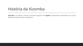 História da Kizomba
Kizomba é um género musical e de dança originário de Angola, erradamente confundido com o Zouk,
devido ao ritmo ser muito semelhante.
 