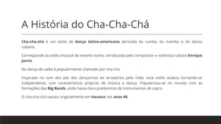 A História do Cha-Cha-Chá
Cha-cha-chá é um estilo de dança latino-americano derivado da rumba, do mambo e do danzo
cubano.
Corresponde ao estilo musical de mesmo nome, introduzida pelo compositor e violinista cubano Enrique
Jorrín.
Na dança de salão é popularmente chamado por cha-cha.
Inspirado no som dos pés dos dançarinos ao arrastá-los pelo chão, esse estilo acabou tornando-se
independente, com características próprias de música e dança. Popularizou-se no mundo com as
formações das Big Bands, onde havia claro predomínio de instrumentos de sopro.
O cha-cha-chá nasceu originalmente em Havana nos anos 40.
 
