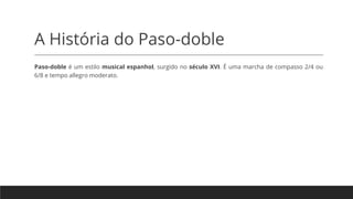A História do Paso-doble
Paso-doble é um estilo musical espanhol, surgido no século XVI. É uma marcha de compasso 2/4 ou
6/8 e tempo allegro moderato.
 