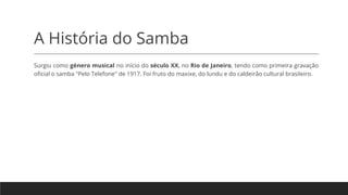 A História do Samba
Surgiu como género musical no início do século XX, no Rio de Janeiro, tendo como primeira gravação
oficial o samba "Pelo Telefone" de 1917. Foi fruto do maxixe, do lundu e do caldeirão cultural brasileiro.
 