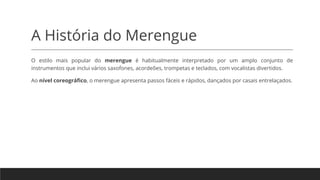 A História do Merengue
O estilo mais popular do merengue é habitualmente interpretado por um amplo conjunto de
instrumentos que inclui vários saxofones, acordeões, trompetas e teclados, com vocalistas divertidos.
Ao nível coreográfico, o merengue apresenta passos fáceis e rápidos, dançados por casais entrelaçados.
 
