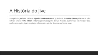 A História do Jive
A origem do Jive vem desde a Segunda Guerra mundial, quando os Gl's americanos puseram os pés
sobre o solo da velha Albion. Embora apaixonados pelas danças de salão, a admiração e o interesse dos
professores inglês foram imediatos e foram eles que lhe deram a sua forma atual.
 