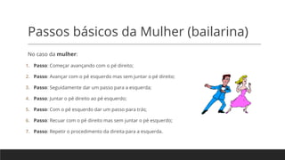 Passos básicos da Mulher (bailarina)
No caso da mulher:
1. Passo: Começar avançando com o pé direito;
2. Passo: Avançar com o pé esquerdo mas sem juntar o pé direito;
3. Passo: Seguidamente dar um passo para a esquerda;
4. Passo: Juntar o pé direito ao pé esquerdo;
5. Passo: Com o pé esquerdo dar um passo para trás;
6. Passo: Recuar com o pé direito mas sem juntar o pé esquerdo;
7. Passo: Repetir o procedimento da direita para a esquerda.
 