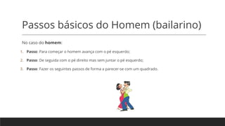Passos básicos do Homem (bailarino)
No caso do homem:
1. Passo: Para começar o homem avança com o pé esquerdo;
2. Passo: De seguida com o pé direito mas sem juntar o pé esquerdo;
3. Passo: Fazer os seguintes passos de forma a parecer-se com um quadrado.
 