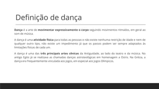 Definição de dança
Dança é a arte de movimentar expressivamente o corpo seguindo movimentos ritmados, em geral ao
som de música.
A dança é uma atividade física para todas as pessoas e não existe nenhuma restrição de idade e nem de
qualquer outro tipo, não existe um impedimento já que os passos podem ser sempre adaptados às
limitações físicas de cada um.
A dança é uma das três principais artes cênicas da Antiguidade, ao lado do teatro e da música. No
antigo Egito já se realizava as chamadas danças astroteológicas em homenagem a Osíris. Na Grécia, a
dança era frequentemente vinculada aos jogos, em especial aos jogos Olímpicos.
 