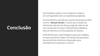 Conclusão
Este trabalho realizei-o com empenho e espero
ter correspondido com as expetativas propostas.
Ao concretizá-lo, percebi que a partir da pesquisa sobre
o tema, "Danças Sociais", conclui que o estudo da
história de cada tipo de dança, exige de cada um de
nós a busca de um maior conhecimento voltado às
leituras diversas ao tema proposto em estudo.
Entendendo que a aprendizagem passa por estágios,
em que precisamos adquiri-las através de pesquisas,
busca de fontes históricas do passado, para
entendermos o presente e o futuro.
 