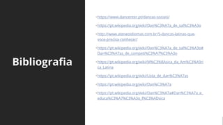 Bibliografia
•https://www.dancenter.pt/dancas-sociais/
•https://pt.wikipedia.org/wiki/Dan%C3%A7a_de_sal%C3%A3o
•http://www.ateneoidiomas.com.br/5-dancas-latinas-que-
voce-precisa-conhecer/
•https://pt.wikipedia.org/wiki/Dan%C3%A7a_de_sal%C3%A3o#
Dan%C3%A7as_de_competi%C3%A7%C3%A3o
•https://pt.wikipedia.org/wiki/M%C3%BAsica_da_Am%C3%A9ri
ca_Latina
•https://pt.wikipedia.org/wiki/Lista_de_dan%C3%A7as
•https://pt.wikipedia.org/wiki/Dan%C3%A7a
•https://pt.wikipedia.org/wiki/Dan%C3%A7a#Dan%C3%A7a_e_
educa%C3%A7%C3%A3o_f%C3%ADsica
 
