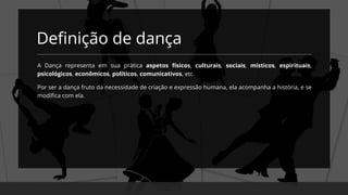 Definição de dança
A Dança representa em sua prática aspetos físicos, culturais, sociais, místicos, espirituais,
psicológicos, econômicos, políticos, comunicativos, etc.
Por ser a dança fruto da necessidade de criação e expressão humana, ela acompanha a história, e se
modifica com ela.
 
