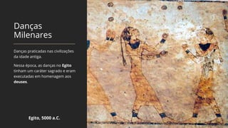 Danças
Milenares
Danças praticadas nas civilizações
da idade antiga.
Nessa época, as danças no Egito
tinham um caráter sagrado e eram
executadas em homenagem aos
deuses.
Egito, 5000 a.C.
 