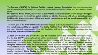 The founder of GSFW, the National Fashion League Hungary Association has been representing
and showcasing the values of the indegenous fashion industry both in Europe and worldwide for many
years.
Dr. Gabriella Mányi Walek, chairwoman of both GSFW and the National Fashion League Hungary
Association would like to call for global actions for a better fashion/world, where consciousness,
looking after the environment, ethical and social viewpoints, as well as social responsibility are
brought to the forefront.
The main goal of the 3rd GSFW besides the other aspects of the sustainability is to call the attention to
the social responsiblity for equality. The Ability Fashion Team of the Association, wherein there
are many talented young people living with disabilities will join the conference&discussions and the
integrated international fashion show.
At each GSFW 2016 and GSFW 2017 abt. 15 countries and all the continents were represented.
For the 3rd GSFW many professionals will be invited again, first of all such lecturers, who have a
proper approach to the social responsibility too (from Hungary, UK, Germany, Sweden, Holland Italy,
Danemark, Indonesia, India, Pakistan). Among the members of the National Fashion League
Hungary Association there are many talented people from the creative industry. At the 3rd Global
Sustainable Fashion Week Anna Hegedűs/Piroshka, Ágnes Szépligeti/Luxuria and Iman Lettner
(couture designers), Katalin Hegyesi/Krizó (jewellery stylist), Nelli Molnár/Nelli Moliari ( lace
jewellery designer), Márta Révész (lace folk artist) have the opportunity to show their collections and
artwork together with the eco designers from many parts of the world at the international integrated
 