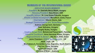EXECUTIVE BOARD MEMBERS
President: Dr. Gabriella Manyi-Walek, Hungary
Honorary President: Sass Brown, USA
Scientific Advisor: Dr. Lívia Kokas Palicska, Hungary
Director of Global Development: Marcellous Jones, France
Chief Advisor: Vittorio Giomo, Italy
Strategic Communications and Social Responsibility:
Andreas George Suhr, Germany
Péter Szilvássy, Hungary
Gergely Buday, Hungary
Creative Design Head: Muhammad Fawad Noori, Pakistan
Industrial Coordinator: Anna Hannauer Szabó, Hungary
Regional Director & Advisor : Alia Khan, IFDC, Dubai
Jamie Chambers (GSFW Spokesperson) - UK
Aleah Leigh - UK
Mrs.Fabiana A. Fernandez Lanza, Argentina, South America
Ying Lou- China, Germany
Ayesha Sinddqua – UAE
Charlene O’Brien – Australia
Further
s:
 