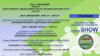 Day 1 - 11th April 2018
5:00 p.m.
Press conference - special invitation only for VIP guests and media (abt.40
persons)
Day 2 - 12th April 2018 10:00 a.m. – 5.00 p.m.
„Importance of social responsibility , equality for a better sustainable world”
International conference, panel session and workshop
Day 3 – 13th April 10:00 a.m. – 5:00 p.m.
„Prospects of sustainability in fashion”
Digitalization in the sustainable development
International conference and panel discussions
6. p.m Integrated Fashion Show with the participation of the Ability
Fashion Team
Presentation of Hungarian and foreign eco fashion designers
The forseen number of the participants at the the conference per day: abt.100
persons,
at the fashion show: abt.300 persons
PROGRAMS
 
