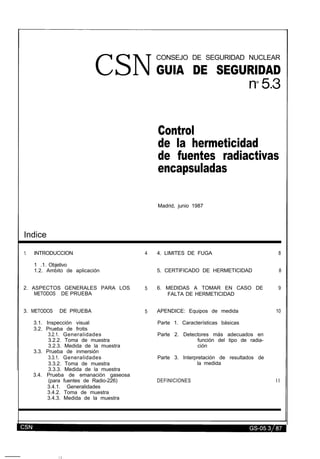 CSN
CONSEJO DE SEGURIDAD NUCLEAR
GUIA DE SEGURIDAD
Control
de la hermeticidad
de fuentes radiactivas
encapsuladas
Madrid, junio 1987
Indice
1. INTRODUCCION 4 4. LIMITES DE FUGA
1 .1. Objetivo
1.2. Ambito de aplicación 5. CERTIFICADO DE HERMETICIDAD
2. ASPECTOS GENERALES PARA LOS
METODOS DE PRUEBA
5 6. MEDIDAS A TOMAR EN CASO DE
FALTA DE HERMETICIDAD
3. METODOS DE PRUEBA
3.1. Inspección visual
3.2. Prueba de frotis
3.2.1. Generalidades
3.2.2. Toma de muestra
3.2.3. Medida de la muestra
3.3. Prueba de inmersión
3.3.1. Generalidades
3.3.2. Toma de muestra
3.3.3. Medida de la muestra
3.4. Prueba de emanación gaseosa
(para fuentes de Radio-226)
3.4.1. Generalidades
3.4.2. Toma de muestra
3.4.3. Medida de la muestra
5 APENDICE: Equipos de medida
Parte 1. Características básicas
Parte 2. Detectores más adecuados en
función del tipo de radia-
ción
Parte 3. Interpretación de resultados de
la medida
DEFINICIONES
8
8
9
10
l l
Volver a Índice
Salir
Buscar
 