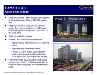 Parcels 5 & 6
 Cotai Strip, Macau

        Land area of over 1.6MM square feet adjacent
                                     q           j
        to a tropical garden of up to 480,000 square
                                                                                    Phase III   Phases I and II
        feet
        Integrated resort of just under 13.3 million
        square feet (upon completion of all Phases)
                                             Phases),
        which will significantly expand our footprint on
        the Cotai Strip
        To be completed in phases
        Phases I and II are expected to feature
        −      Approximately 300,000 square feet gaming
               space
        −      Approximately 6,000 hotel rooms
        −      Portion of over 1 million square feet of
               retail, entertainment and dining facilities,
               MICE space and 1 multi purpose theater
                                   multi-purpose
        400,000-500,000 square feet of MICE space
        constructed, of which 125,000 square feet is
        expected to be configured for use in Phases I
          p                 g
        and II

Note: Artistic impression subject to change. Actual photo taken as of March 2009.                                 15
 