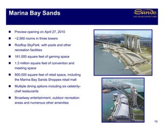Marina Bay Sands
         y


 Preview opening on April 27 2010
                          27,
 ~2,560 rooms in three towers
 Rooftop SkyPark with pools and other
 recreation facilities
 161,000 square feet of gaming space
 1.3
 1 3 million square feet of convention and
 meeting space
 800,000 square feet of retail space, including
 the Marina Bay Sands Shoppes retail mall
 th M i B S d Sh                    t il   ll
 Multiple dining options including six celebrity-
 chef restaurants
 Broadway entertainment, outdoor recreation
 areas and numerous other amenities




                                                    19
 