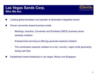 Las Vegas Sands Corp.
      g            p
Who We Are

   Leading global developer and operator of destination integrated resorts

   Proven convention-based business model

  –    Meetings, Incentive, Convention and Exhibition (MICE) business drives
       weekday visitation

  –    Entertainment and leisure offerings generate weekend visitation

  –    This combination expands visitation to a city / country / region while generating
       strong cash flow

   Established
   E t bli h d market l d hi i L V
                  k t leadership in Las Vegas, M
                                               Macau and Si
                                                       d Singapore




                                                                                           2
 