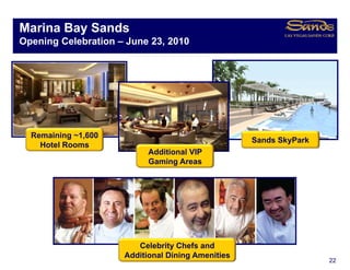 Marina Bay Sands
         y
Opening Celebration – June 23, 2010


Singapore Integrated Resort O
Si        I t    t dR     t Overview
                                 i



  Remaining ~1,600
            ~1 600
                                                   Sands SkyPark
    Hotel Rooms
                           Additional VIP
                           Gaming Areas




                        Celebrity Chefs and
                     Additional Dining Amenities
                                                                   22
 