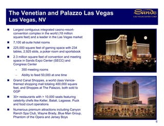 The Venetian and Palazzo Las Vegas
                               g
Las Vegas, NV
 Largest contiguous integrated casino-resort-
 convention complex in the world (18 million
 square feet) and a leader in the Las Vegas market
 7,100 all-suite hotel rooms
 225,000
 225 000 square feet of gaming space with 234
 tables, 2,925 slots, a poker room and sportsbook
 2.3 million square feet of convention and meeting
 space in Sands Expo Center (SECC) and
 Congress Center
  −    350 meeting rooms
  −    Ability to feed 50,000 at one time
 Grand Canal Shoppes, a world class Venice-
 themed shopping mall totaling 400,000 square
 feet, and Shoppes at The Palazzo, both sold to
 GGP
 30+ restaurants with > 10,000 seats featuring
 celebrity chefs like Keller, Batali, Lagasse, Puck
 and food court operations
 Numerous premium attractions including Canyon
 Ranch Spa Club, Wayne Brady, Blue Man Group,
 Phantom of the Opera and Jersey Boys
                                                      6
 