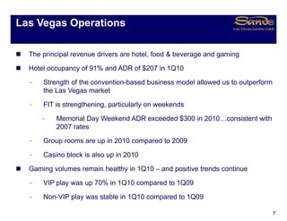 Las Vegas Operations
      g    p

  The principal revenue drivers are hotel food & beverage and gaming
                                    hotel,

  Hotel occupancy of 91% and ADR of $207 in 1Q10

  –   Strength of the convention-based business model allowed us to outperform
      the Las Vegas market

  –   FIT is strengthening, particularly on weekends

      –   Memorial Day Weekend ADR exceeded $300 in 2010…consistent with
          2007 rates

  –   Group rooms are up in 2010 compared to 2009
      G                  i              d

  –   Casino block is also up in 2010

  Gaming volumes remain healthy in 1Q10 – and positive trends continue

  –   VIP play was up 70% in 1Q10 compared to 1Q09

  –   Non-VIP play was stable in 1Q10 compared to 1Q09

                                                                                 7
 