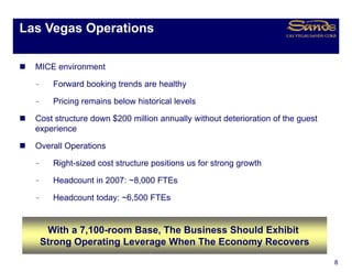 Las Vegas Operations
      g    p

  MICE environment

  –     Forward booking trends are healthy

  –     Pricing remains below historical levels

  Cost structure down $200 million annually without deterioration of the guest
  experience

  Overall Operations

  –     Right-sized cost structure positions us for strong growth

  –     Headcount in 2007: ~8,000 FTEs

  –     Headcount today: ~6,500 FTEs


       With a 7,100-room Base, The Business Should Exhibit
      Strong O
      St     Operating L
                   ti  Leverage Wh The Economy Recovers
                                When Th E          R
                                                                                 8
 