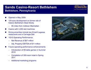 Sands Casino-Resort Bethlehem
Bethlehem, Pennsylvania

  Opened in May 2009
  124-acre development on former site of
  historic Bethlehem Steel Works
  −   85 miles from midtown Manhattan
  Casino with 3,250 slot machines
  Dining amenities include two Emeril Lagasse
  restaurants and a Carnegie Deli
  1Q10 Operating Performance:
  −   Net Revenue of $67 million
  −   Adj.
      Adj Property EBITDA of $11 million
  Future operating performance enhancements:
  −   Introduction of 89 table games in Summer
      2010
  −   Completion of 300-room hotel in Spring
      2011
  −   Additional marketing p g
                         g programs


                                                 9
 
