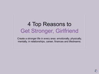 4 Top Reasons to Get Stronger, Girlfriend Create a stronger life in every area: emotionally, physically, mentally, in relationships, career, finances and lifedreams.  