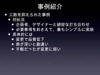 事例紹介
• 工数を抑えられた事例
 • 対処法
   • 企画者、デザイナーと綿密な打ち合わせ
   • 必要事項をおさえて、最もシンプルに実装
 • 具体的には
   • 変更で品質低下
   • 奥が深いと勘違い
   • 手軽だったが変更に弱い
 