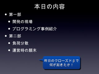 本日の内容
• 第一部
 • 開発の現場
 • プログラミング事例紹介
• 第二部
 • 負荷分散
 • 運営時の顛末
          昨日のクローズド β で
            何が起きたか！
 
