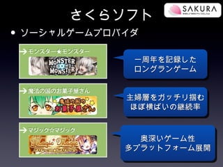 さくらソフト
• ソーシャルゲームプロバイダ
              一周年を記録した
              ロングランゲーム


             主婦層をガッチリ掴む
              ほぼ横ばいの継続率



               奥深いゲーム性
             多プラットフォーム展開
 