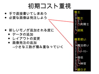 初期コスト重視
•   手で直接書いてしまおう
•   必要な画像は発注しよう


•   新しいモノが追加される度に
    •データの追加
    •レイアウトの変更
    •画像発注の追加
     →小さな工数が積み重なっていく
 