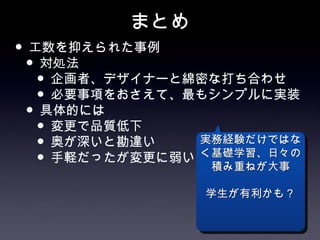 まとめ
• 工数を抑えられた事例
 • 対処法
   • 企画者、デザイナーと綿密な打ち合わせ
   • 必要事項をおさえて、最もシンプルに実装
 • 具体的には
   • 変更で品質低下
   • 奥が深いと勘違い   実務経験だけではな
   • 手軽だったが変更に弱い 積み重ねが大事
                く基礎学習、日々の


                学生が有利かも？
 