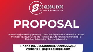 Phone no. 9266000881, 9999444260
Website :- gsglobalexpo.com
Advertising | Marketing | Events | Transit Media | Products Promotion | Brand
Promotion | ATL, BTL and TTL Marketing | Auto rickshaw advertising | E
Rickshaw Advertising | Tricycle Advertising
PROPOSAL
 