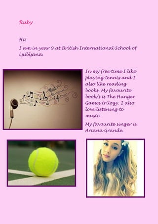 Ruby
Hi!
I am in year 9 at British International School of
Ljubljana.
In my free time I like
playing tennis and I
also like reading
books. My favourite
book/s is The Hunger
Games trilogy. I also
love listening to
music.
My favourite singer is
Ariana Grande.
 