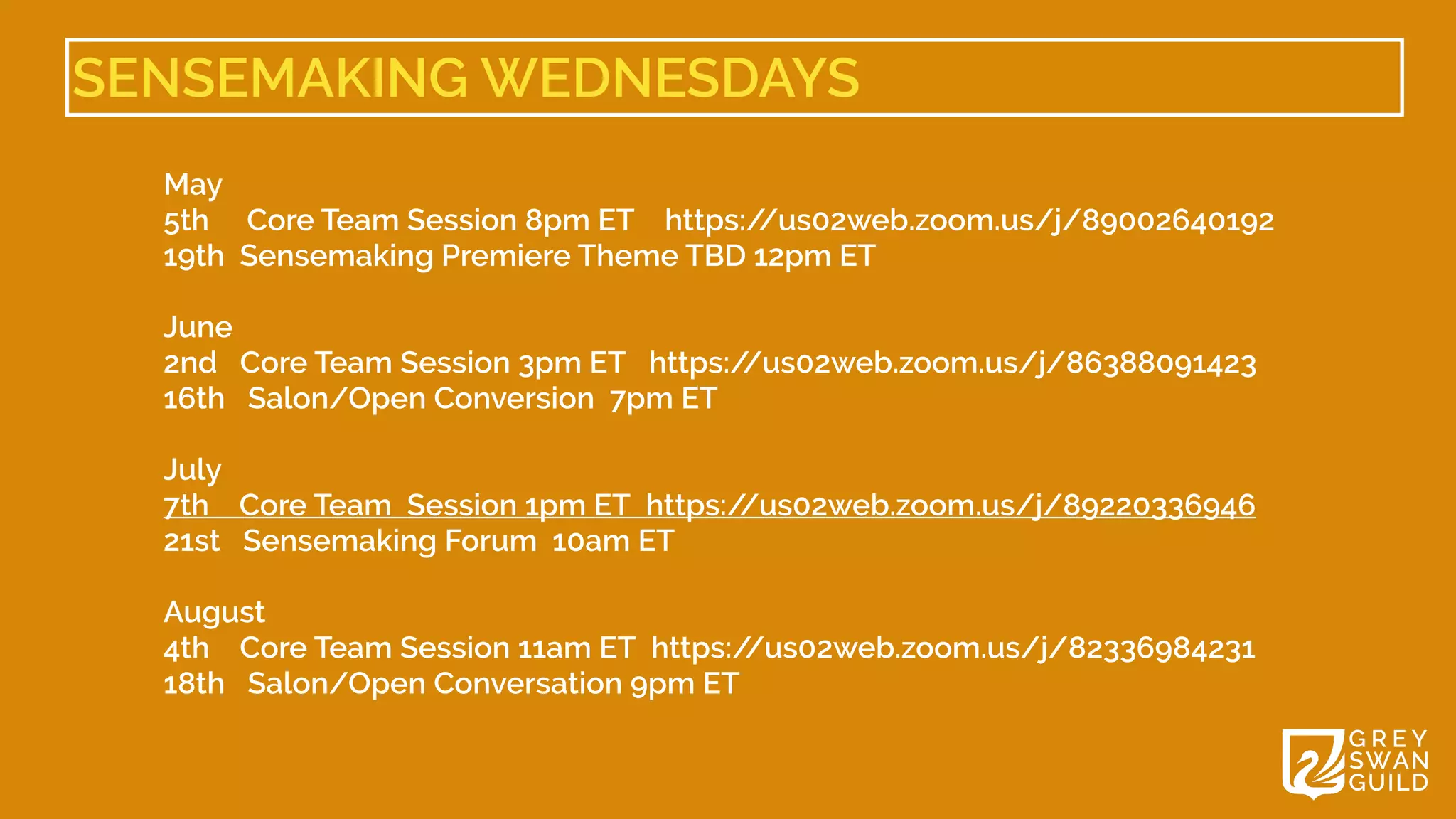 SENSEMAKING WEDNESDAYS
May 


5th Core Team Session 8pm ET    https:/
/us02web.zoom.us/j/89002640192


19th  Sensemaking Premiere Theme TBD 12pm ET 


June 


2nd Core Team Session 3pm ET   https:/
/us02web.zoom.us/j/86388091423


16th Salon/Open Conversion  7pm ET


July 


7th Core Team  Session 1pm ET  https:/
/us02web.zoom.us/j/89220336946


21st Sensemaking Forum  10am ET


August 


4th Core Team Session 11am ET  https:/
/us02web.zoom.us/j/82336984231


18th Salon/Open Conversation 9pm ET


 