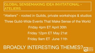 GLOBAL SENSEMAKING IDEA INVITATIONAL -
ATELIERS
“Ateliers” - rooted in Guilds, private workshops & studios

 

Three Guild-Wide Events That Make Sense of the World 

Friday 4pm ET April 30th

Friday 12pm ET May 21st 

Friday 9am ET  June 11th 
BROADLY INTERESTING THEMES?
 