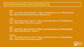 SENSEMAKING WEDNESDAYS
May 


5th Core Team Session 8pm ET    https:/
/us02web.zoom.us/j/89002640192


19th  Sensemaking Premiere Theme TBD 12pm ET 


June 


2nd Core Team Session 3pm ET   https:/
/us02web.zoom.us/j/86388091423


16th Salon/Open Conversion  7pm ET


July 


7th Core Team  Session 1pm ET  https:/
/us02web.zoom.us/j/89220336946


21st Sensemaking Forum  10am ET


August 


4th Core Team Session 11am ET  https:/
/us02web.zoom.us/j/82336984231


18th Salon/Open Conversation 9pm ET


 